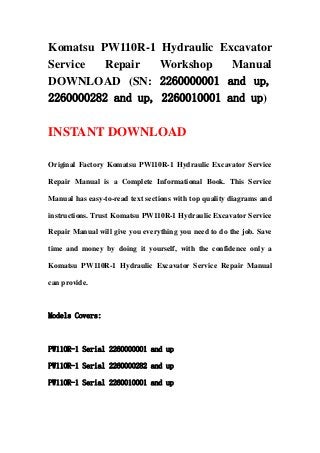 Komatsu PW110R-1 Hydraulic Excavator
Service Repair Workshop Manual
DOWNLOAD (SN: 2260000001 and up,
2260000282 and up, 2260010001 and up)
INSTANT DOWNLOAD
Original Factory Komatsu PW110R-1 Hydraulic Excavator Service
Repair Manual is a Complete Informational Book. This Service
Manual has easy-to-read text sections with top quality diagrams and
instructions. Trust Komatsu PW110R-1 Hydraulic Excavator Service
Repair Manual will give you everything you need to do the job. Save
time and money by doing it yourself, with the confidence only a
Komatsu PW110R-1 Hydraulic Excavator Service Repair Manual
can provide.
Models Covers:
PW110R-1 Serial 2260000001 and up
PW110R-1 Serial 2260000282 and up
PW110R-1 Serial 2260010001 and up
 
