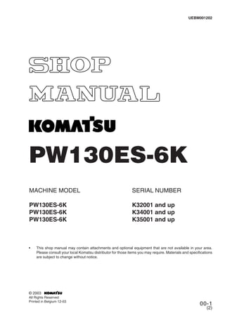 00-1
(2)
PW130ES-6K
MACHINE MODEL
PW130ES-6K
PW130ES-6K
PW130ES-6K
SERIAL NUMBER
K32001 and up
K34001 and up
K35001 and up
• This shop manual may contain attachments and optional equipment that are not available in your area.
Please consult your local Komatsu distributor for those items you may require. Materials and specifications
are subject to change without notice.
UEBM001202
© 2003
All Rights Reserved
Printed in Belgium 12-03
 