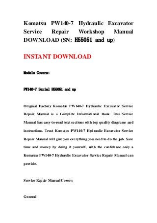 Komatsu PW140-7 Hydraulic Excavator
Service Repair Workshop Manual
DOWNLOAD (SN: H55051 and up)
INSTANT DOWNLOAD
Models Covers:
PW140-7 Serial H55051 and up
Original Factory Komatsu PW140-7 Hydraulic Excavator Service
Repair Manual is a Complete Informational Book. This Service
Manual has easy-to-read text sections with top quality diagrams and
instructions. Trust Komatsu PW140-7 Hydraulic Excavator Service
Repair Manual will give you everything you need to do the job. Save
time and money by doing it yourself, with the confidence only a
Komatsu PW140-7 Hydraulic Excavator Service Repair Manual can
provide.
Service Repair Manual Covers:
General
 
