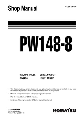 Shop Manual
MACHINE MODEL SERIAL NUMBER
PW148-8 H50051 AND UP
VEBM720100
PW148-8
• This shop manual may contain attachments and optional equipment that are not available in your area.
Please consult your local Komatsu distributor for those items you may require.
• Materials and specifications are subject to change without notice.
• PW148-8 mount the SAA4D107E-1 engine.
• For details of the engine, see the 107 Series Engine Shop Manual.
© 2010
All Rights Reserved
Printed in Europe 2010-06
 