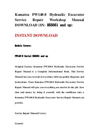 Komatsu PW148-8 Hydraulic Excavator
Service Repair Workshop Manual
DOWNLOAD (SN: H55051 and up)
INSTANT DOWNLOAD
Models Covers:
PW148-8 Serial H55051 and up
Original Factory Komatsu PW148-8 Hydraulic Excavator Service
Repair Manual is a Complete Informational Book. This Service
Manual has easy-to-read text sections with top quality diagrams and
instructions. Trust Komatsu PW148-8 Hydraulic Excavator Service
Repair Manual will give you everything you need to do the job. Save
time and money by doing it yourself, with the confidence only a
Komatsu PW148-8 Hydraulic Excavator Service Repair Manual can
provide.
Service Repair Manual Covers:
General
 
