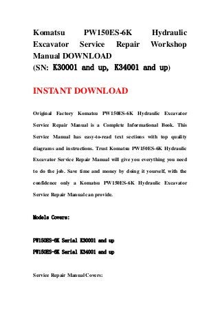 Komatsu PW150ES-6K Hydraulic
Excavator Service Repair Workshop
Manual DOWNLOAD
(SN: K30001 and up, K34001 and up)
INSTANT DOWNLOAD
Original Factory Komatsu PW150ES-6K Hydraulic Excavator
Service Repair Manual is a Complete Informational Book. This
Service Manual has easy-to-read text sections with top quality
diagrams and instructions. Trust Komatsu PW150ES-6K Hydraulic
Excavator Service Repair Manual will give you everything you need
to do the job. Save time and money by doing it yourself, with the
confidence only a Komatsu PW150ES-6K Hydraulic Excavator
Service Repair Manual can provide.
Models Covers:
PW150ES-6K Serial K30001 and up
PW150ES-6K Serial K34001 and up
Service Repair Manual Covers:
 
