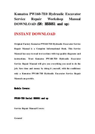 Komatsu PW160-7E0 Hydraulic Excavator
Service Repair Workshop Manual
DOWNLOAD (SN: H55051 and up)
INSTANT DOWNLOAD
Original Factory Komatsu PW160-7E0 Hydraulic Excavator Service
Repair Manual is a Complete Informational Book. This Service
Manual has easy-to-read text sections with top quality diagrams and
instructions. Trust Komatsu PW160-7E0 Hydraulic Excavator
Service Repair Manual will give you everything you need to do the
job. Save time and money by doing it yourself, with the confidence
only a Komatsu PW160-7E0 Hydraulic Excavator Service Repair
Manual can provide.
Models Covers:
PW160-7E0 Serial H55051 and up
Service Repair Manual Covers:
General
 