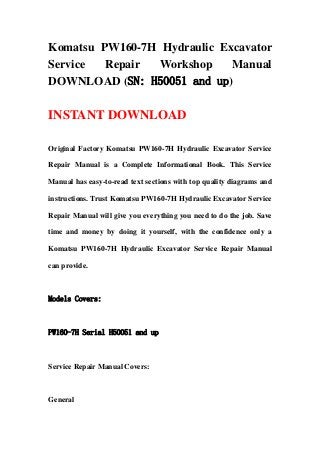 Komatsu PW160-7H Hydraulic Excavator
Service Repair Workshop Manual
DOWNLOAD (SN: H50051 and up)
INSTANT DOWNLOAD
Original Factory Komatsu PW160-7H Hydraulic Excavator Service
Repair Manual is a Complete Informational Book. This Service
Manual has easy-to-read text sections with top quality diagrams and
instructions. Trust Komatsu PW160-7H Hydraulic Excavator Service
Repair Manual will give you everything you need to do the job. Save
time and money by doing it yourself, with the confidence only a
Komatsu PW160-7H Hydraulic Excavator Service Repair Manual
can provide.
Models Covers:
PW160-7H Serial H50051 and up
Service Repair Manual Covers:
General
 