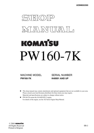 © 2004
All Rights Reserved 00-1
Printed in Belgium
UEBM002500
PW160-7K
q This shop manual may contain attachments and optional equipment that are not available in your area.
Please consult your local Komatsu distributor for those items you may require.
Materials and specifications are subject to change without notice.
q PW160-7K mount the SAA4D102E-2 engine.
For details of the engine, see the 102 Series Engine Shop Manual.
MACHINE MODEL SERIAL NUMBER
PW160-7K 00 K40001 AND UP 00
 