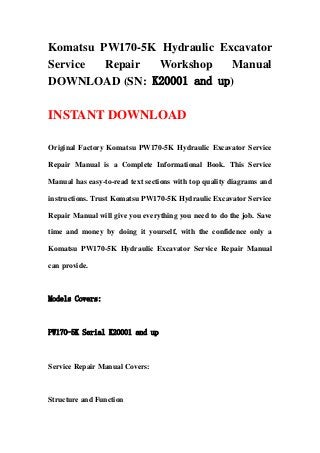 Komatsu PW170-5K Hydraulic Excavator
Service Repair Workshop Manual
DOWNLOAD (SN: K20001 and up)
INSTANT DOWNLOAD
Original Factory Komatsu PW170-5K Hydraulic Excavator Service
Repair Manual is a Complete Informational Book. This Service
Manual has easy-to-read text sections with top quality diagrams and
instructions. Trust Komatsu PW170-5K Hydraulic Excavator Service
Repair Manual will give you everything you need to do the job. Save
time and money by doing it yourself, with the confidence only a
Komatsu PW170-5K Hydraulic Excavator Service Repair Manual
can provide.
Models Covers:
PW170-5K Serial K20001 and up
Service Repair Manual Covers:
Structure and Function
 