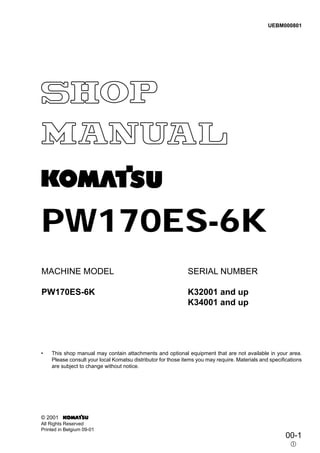 PW170ES-6K
MACHINE MODEL
PW170ES-6K
SERIAL NUMBER
K32001 and up
K34001 and up
• This shop manual may contain attachments and optional equipment that are not available in your area.
Please consult your local Komatsu distributor for those items you may require. Materials and specifications
are subject to change without notice.
00-1
햲
UEBM000801
© 2001
All Rights Reserved
Printed in Belgium 09-01
 