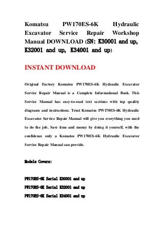 Komatsu PW170ES-6K Hydraulic
Excavator Service Repair Workshop
Manual DOWNLOAD (SN: K30001 and up,
K32001 and up, K34001 and up)
INSTANT DOWNLOAD
Original Factory Komatsu PW170ES-6K Hydraulic Excavator
Service Repair Manual is a Complete Informational Book. This
Service Manual has easy-to-read text sections with top quality
diagrams and instructions. Trust Komatsu PW170ES-6K Hydraulic
Excavator Service Repair Manual will give you everything you need
to do the job. Save time and money by doing it yourself, with the
confidence only a Komatsu PW170ES-6K Hydraulic Excavator
Service Repair Manual can provide.
Models Covers:
PW170ES-6K Serial K30001 and up
PW170ES-6K Serial K32001 and up
PW170ES-6K Serial K34001 and up
 