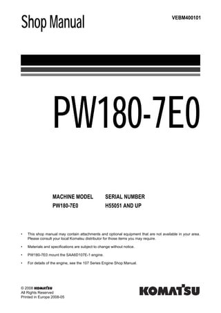 Shop Manual
MACHINE MODEL SERIAL NUMBER
PW180-7E0 H55051 AND UP
VEBM400101
PW180-7E0
• This shop manual may contain attachments and optional equipment that are not available in your area.
Please consult your local Komatsu distributor for those items you may require.
• Materials and specifications are subject to change without notice.
• PW180-7E0 mount the SAA6D107E-1 engine.
• For details of the engine, see the 107 Series Engine Shop Manual.
© 2008
All Rights Reserved
Printed in Europe 2008-05
 