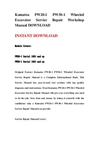 Komatsu PW20-1 PW30-1 Wheeled
Excavator Service Repair Workshop
Manual DOWNLOAD
INSTANT DOWNLOAD
Models Covers:
PW20-1 Serial 1001 and up
PW30-1 Serial 1001 and up
Original Factory Komatsu PW20-1 PW30-1 Wheeled Excavator
Service Repair Manual is a Complete Informational Book. This
Service Manual has easy-to-read text sections with top quality
diagrams and instructions. Trust Komatsu PW20-1 PW30-1 Wheeled
Excavator Service Repair Manual will give you everything you need
to do the job. Save time and money by doing it yourself, with the
confidence only a Komatsu PW20-1 PW30-1 Wheeled Excavator
Service Repair Manual can provide.
Service Repair Manual Covers:
 