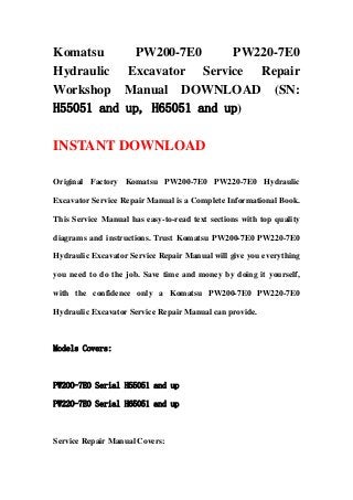 Komatsu PW200-7E0 PW220-7E0
Hydraulic Excavator Service Repair
Workshop Manual DOWNLOAD (SN:
H55051 and up, H65051 and up)
INSTANT DOWNLOAD
Original Factory Komatsu PW200-7E0 PW220-7E0 Hydraulic
Excavator Service Repair Manual is a Complete Informational Book.
This Service Manual has easy-to-read text sections with top quality
diagrams and instructions. Trust Komatsu PW200-7E0 PW220-7E0
Hydraulic Excavator Service Repair Manual will give you everything
you need to do the job. Save time and money by doing it yourself,
with the confidence only a Komatsu PW200-7E0 PW220-7E0
Hydraulic Excavator Service Repair Manual can provide.
Models Covers:
PW200-7E0 Serial H55051 and up
PW220-7E0 Serial H65051 and up
Service Repair Manual Covers:
 