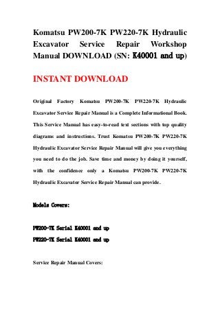 Komatsu PW200-7K PW220-7K Hydraulic
Excavator Service Repair Workshop
Manual DOWNLOAD (SN: K40001 and up)
INSTANT DOWNLOAD
Original Factory Komatsu PW200-7K PW220-7K Hydraulic
Excavator Service Repair Manual is a Complete Informational Book.
This Service Manual has easy-to-read text sections with top quality
diagrams and instructions. Trust Komatsu PW200-7K PW220-7K
Hydraulic Excavator Service Repair Manual will give you everything
you need to do the job. Save time and money by doing it yourself,
with the confidence only a Komatsu PW200-7K PW220-7K
Hydraulic Excavator Service Repair Manual can provide.
Models Covers:
PW200-7K Serial K40001 and up
PW220-7K Serial K40001 and up
Service Repair Manual Covers:
 