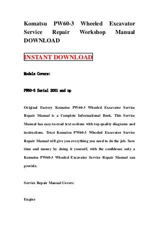Komatsu PW60-3 Wheeled Excavator
Service Repair Workshop  Manual
DOWNLOAD

INSTANT DOWNLOAD

Models Covers:



PW60-3 Serial 2001 and up



Original Factory Komatsu PW60-3 Wheeled Excavator Service

Repair Manual is a Complete Informational Book. This Service

Manual has easy-to-read text sections with top quality diagrams and

instructions. Trust Komatsu PW60-3 Wheeled Excavator Service

Repair Manual will give you everything you need to do the job. Save

time and money by doing it yourself, with the confidence only a

Komatsu PW60-3 Wheeled Excavator Service Repair Manual can

provide.



Service Repair Manual Covers:



Engine
 
