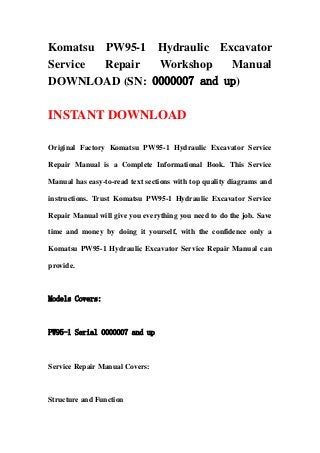 Komatsu PW95-1 Hydraulic Excavator
Service Repair Workshop Manual
DOWNLOAD (SN: 0000007 and up)
INSTANT DOWNLOAD
Original Factory Komatsu PW95-1 Hydraulic Excavator Service
Repair Manual is a Complete Informational Book. This Service
Manual has easy-to-read text sections with top quality diagrams and
instructions. Trust Komatsu PW95-1 Hydraulic Excavator Service
Repair Manual will give you everything you need to do the job. Save
time and money by doing it yourself, with the confidence only a
Komatsu PW95-1 Hydraulic Excavator Service Repair Manual can
provide.
Models Covers:
PW95-1 Serial 0000007 and up
Service Repair Manual Covers:
Structure and Function
 