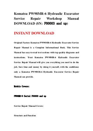 Komatsu PW98MR-6 Hydraulic Excavator
Service Repair Workshop Manual
DOWNLOAD (SN: F00003 and up)
INSTANT DOWNLOAD
Original Factory Komatsu PW98MR-6 Hydraulic Excavator Service
Repair Manual is a Complete Informational Book. This Service
Manual has easy-to-read text sections with top quality diagrams and
instructions. Trust Komatsu PW98MR-6 Hydraulic Excavator
Service Repair Manual will give you everything you need to do the
job. Save time and money by doing it yourself, with the confidence
only a Komatsu PW98MR-6 Hydraulic Excavator Service Repair
Manual can provide.
Models Covers:
PW98MR-6 Serial F00003 and up
Service Repair Manual Covers:
Structure and Function
 