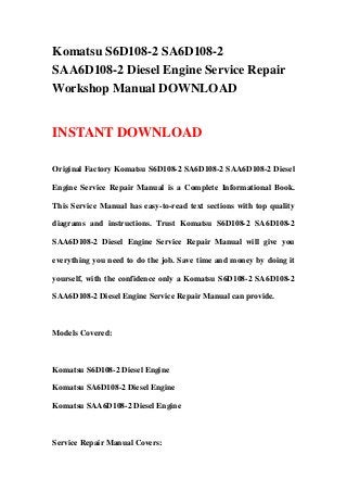 Komatsu S6D108-2 SA6D108-2
SAA6D108-2 Diesel Engine Service Repair
Workshop Manual DOWNLOAD
INSTANT DOWNLOAD
Original Factory Komatsu S6D108-2 SA6D108-2 SAA6D108-2 Diesel
Engine Service Repair Manual is a Complete Informational Book.
This Service Manual has easy-to-read text sections with top quality
diagrams and instructions. Trust Komatsu S6D108-2 SA6D108-2
SAA6D108-2 Diesel Engine Service Repair Manual will give you
everything you need to do the job. Save time and money by doing it
yourself, with the confidence only a Komatsu S6D108-2 SA6D108-2
SAA6D108-2 Diesel Engine Service Repair Manual can provide.
Models Covered:
Komatsu S6D108-2 Diesel Engine
Komatsu SA6D108-2 Diesel Engine
Komatsu SAA6D108-2 Diesel Engine
Service Repair Manual Covers:
 