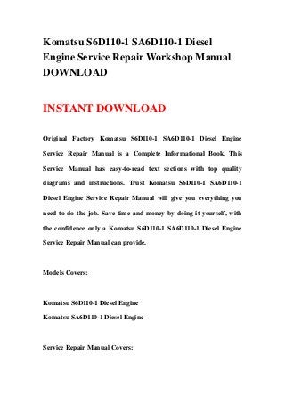 Komatsu S6D110-1 SA6D110-1 Diesel
Engine Service Repair Workshop Manual
DOWNLOAD
INSTANT DOWNLOAD
Original Factory Komatsu S6D110-1 SA6D110-1 Diesel Engine
Service Repair Manual is a Complete Informational Book. This
Service Manual has easy-to-read text sections with top quality
diagrams and instructions. Trust Komatsu S6D110-1 SA6D110-1
Diesel Engine Service Repair Manual will give you everything you
need to do the job. Save time and money by doing it yourself, with
the confidence only a Komatsu S6D110-1 SA6D110-1 Diesel Engine
Service Repair Manual can provide.
Models Covers:
Komatsu S6D110-1 Diesel Engine
Komatsu SA6D110-1 Diesel Engine
Service Repair Manual Covers:
 