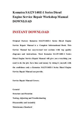 Komatsu SA12V140Z-1 Series Diesel
Engine Service Repair Workshop Manual
DOWNLOAD
INSTANT DOWNLOAD
Original Factory Komatsu SA12V140Z-1 Series Diesel Engine
Service Repair Manual is a Complete Informational Book. This
Service Manual has easy-to-read text sections with top quality
diagrams and instructions. Trust Komatsu SA12V140Z-1 Series
Diesel Engine Service Repair Manual will give you everything you
need to do the job. Save time and money by doing it yourself, with
the confidence only a Komatsu SA12V140Z-1 Series Diesel Engine
Service Repair Manual can provide.
Service Repair Manual Covers:
General
Structure and Function
Testing, Adjusting and Troubleshooting
Disassembly and Assembly
Maintenance Standard
 