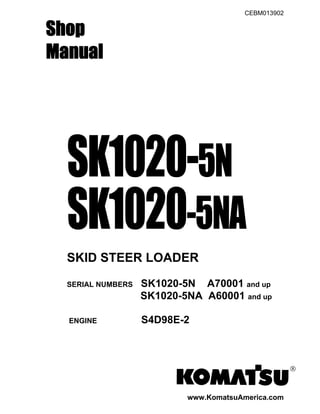 CEBM013902
Shop
Manual
SK1020-5N
SK1020-5NA
SKID STEER LOADER
SERIAL NUMBERS SK1020-5N A70001 and up
SK1020-5NA A60001 and up
ENGINE S4D98E-2
®
www.KomatsuAmerica.com
 