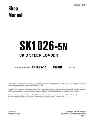 July 2009 Copyright 2009 Komatsu
Printed in USA DataKom Publications Division
00-11
CEBM014201
Shop
Manual
SK1026-5N
SKID STEER LOADER
This material is proprietary to Komatsu America Corp. and is not to be reproduced, used, or disclosed except in accordance
with written authorization from Komatsu America Corp.
It is our policy to improve our products whenever it is possible and practical to do so. We reserve the right to make changes or
add improvements at any time without incurring any obligation to install such changes on products sold previously.
Due to continuous programs of research and development, periodic revisions may be made to this publication. It is
recommended that customers contact their distributor for information on the latest revision.
SERIAL NUMBERS SK1026-5N A80001 and UP
 