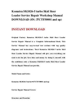 Komatsu SK1026-5 turbo Skid Steer
Loader Service Repair Workshop Manual
DOWNLOAD (SN: 37CTF50001 and up)
INSTANT DOWNLOAD
Original Factory Komatsu SK1026-5 turbo Skid Steer Loader
Service Repair Manual is a Complete Informational Book. This
Service Manual has easy-to-read text sections with top quality
diagrams and instructions. Trust Komatsu SK1026-5 turbo Skid
Steer Loader Service Repair Manual will give you everything you
need to do the job. Save time and money by doing it yourself, with
the confidence only a Komatsu SK1026-5 turbo Skid Steer Loader
Service Repair Manual can provide.
Model Name and Series
Komatsu SK1026-5 turbo→37CTF50001 and up
Service Repair Manual Covers:
Structure and Function
 