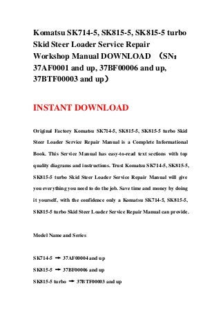 Komatsu SK714-5, SK815-5, SK815-5 turbo
Skid Steer Loader Service Repair
Workshop Manual DOWNLOAD （SN：
37AF0001 and up, 37BF00006 and up,
37BTF00003 and up）
INSTANT DOWNLOAD
Original Factory Komatsu SK714-5, SK815-5, SK815-5 turbo Skid
Steer Loader Service Repair Manual is a Complete Informational
Book. This Service Manual has easy-to-read text sections with top
quality diagrams and instructions. Trust Komatsu SK714-5, SK815-5,
SK815-5 turbo Skid Steer Loader Service Repair Manual will give
you everything you need to do the job. Save time and money by doing
it yourself, with the confidence only a Komatsu SK714-5, SK815-5,
SK815-5 turbo Skid Steer Loader Service Repair Manual can provide.
Model Name and Series
SK714-5 → 37AF00004 and up
SK815-5 → 37BF00006 and up
SK815-5 turbo → 37BTF00003 and up
 