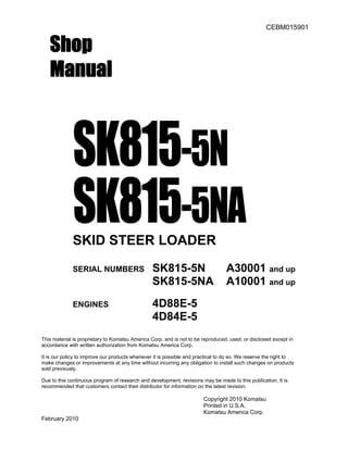 CEBM015901
Shop
Manual
SK815-5N
SK815-5NASKID STEER LOADER
SERIAL NUMBERS SK815-5N A30001 and up
SK815-5NA A10001 and up
ENGINES 4D88E-5
4D84E-5
This material is proprietary to Komatsu America Corp. and is not to be reproduced, used, or disclosed except in
accordance with written authorization from Komatsu America Corp.
It is our policy to improve our products whenever it is possible and practical to do so. We reserve the right to
make changes or improvements at any time without incurring any obligation to install such changes on products
sold previously.
Due to this continuous program of research and development, revisions may be made to this publication. It is
recommended that customers contact their distributor for information on the latest revision.
Copyright 2010 Komatsu
Printed in U.S.A.
Komatsu America Corp.
February 2010
 