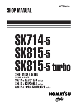 WEBM005501
WEBM005501
2005
SHOP
MANUAL
SK714-5
SK815-5
SK815-5
turbo
SHOP MANUAL
SK714-5
SK815-5
SK815-5 turbo
SKID-STEER LOADER
SERIAL NUMBER
SK714-5 37AF01876 and up
SK815-5 37BF00902 and up
SK815-5 turbo 37BTF00224 and up
 