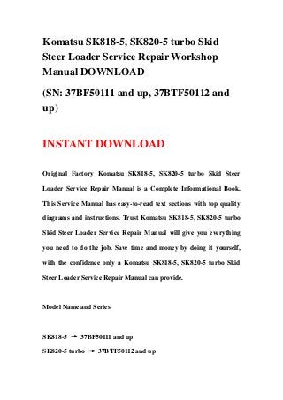 Komatsu SK818-5, SK820-5 turbo Skid
Steer Loader Service Repair Workshop
Manual DOWNLOAD
(SN: 37BF50111 and up, 37BTF50112 and
up)
INSTANT DOWNLOAD
Original Factory Komatsu SK818-5, SK820-5 turbo Skid Steer
Loader Service Repair Manual is a Complete Informational Book.
This Service Manual has easy-to-read text sections with top quality
diagrams and instructions. Trust Komatsu SK818-5, SK820-5 turbo
Skid Steer Loader Service Repair Manual will give you everything
you need to do the job. Save time and money by doing it yourself,
with the confidence only a Komatsu SK818-5, SK820-5 turbo Skid
Steer Loader Service Repair Manual can provide.
Model Name and Series
SK818-5 → 37BF50111 and up
SK820-5 turbo → 37BTF50112 and up
 