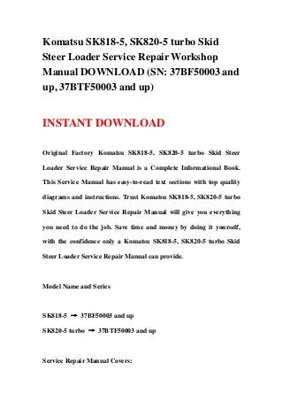Komatsu SK818-5, SK820-5 turbo Skid
Steer Loader Service Repair Workshop
Manual DOWNLOAD (SN: 37BF50003 and
up, 37BTF50003 and up)
INSTANT DOWNLOAD
Original Factory Komatsu SK818-5, SK820-5 turbo Skid Steer
Loader Service Repair Manual is a Complete Informational Book.
This Service Manual has easy-to-read text sections with top quality
diagrams and instructions. Trust Komatsu SK818-5, SK820-5 turbo
Skid Steer Loader Service Repair Manual will give you everything
you need to do the job. Save time and money by doing it yourself,
with the confidence only a Komatsu SK818-5, SK820-5 turbo Skid
Steer Loader Service Repair Manual can provide.
Model Name and Series
SK818-5 → 37BF50003 and up
SK820-5 turbo → 37BTF50003 and up
Service Repair Manual Covers:
 