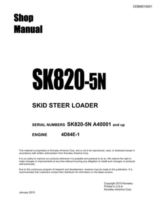 CEBM016001
Shop
Manual
SK820-5N
SKID STEER LOADER
SERIAL NUMBERS SK820-5N A40001 and up
ENGINE 4D84E-1
This material is proprietary to Komatsu America Corp. and is not to be reproduced, used, or disclosed except in
accordance with written authorization from Komatsu America Corp.
It is our policy to improve our products whenever it is possible and practical to do so. We reserve the right to
make changes or improvements at any time without incurring any obligation to install such changes on products
sold previously.
Due to this continuous program of research and development, revisions may be made to this publication. It is
recommended that customers contact their distributor for information on the latest revision.
Copyright 2010 Komatsu
Printed in U.S.A.
Komatsu America Corp.
January 2010
 