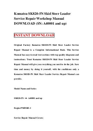 Komatsu SK820-5N Skid Steer Loader
Service Repair Workshop Manual
DOWNLOAD (SN: A40001 and up)


INSTANT DOWNLOAD

Original Factory Komatsu SK820-5N Skid Steer Loader Service

Repair Manual is a Complete Informational Book. This Service

Manual has easy-to-read text sections with top quality diagrams and

instructions. Trust Komatsu SK820-5N Skid Steer Loader Service

Repair Manual will give you everything you need to do the job. Save

time and money by doing it yourself, with the confidence only a

Komatsu SK820-5N Skid Steer Loader Service Repair Manual can

provide.



Model Name and Series



SK820-5N → A40001 and up



Engine→4D84E-1



Service Repair Manual Covers:
 