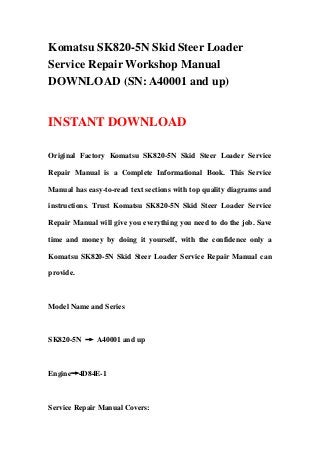 Komatsu SK820-5N Skid Steer Loader
Service Repair Workshop Manual
DOWNLOAD (SN: A40001 and up)
INSTANT DOWNLOAD
Original Factory Komatsu SK820-5N Skid Steer Loader Service
Repair Manual is a Complete Informational Book. This Service
Manual has easy-to-read text sections with top quality diagrams and
instructions. Trust Komatsu SK820-5N Skid Steer Loader Service
Repair Manual will give you everything you need to do the job. Save
time and money by doing it yourself, with the confidence only a
Komatsu SK820-5N Skid Steer Loader Service Repair Manual can
provide.
Model Name and Series
SK820-5N → A40001 and up
Engine→4D84E-1
Service Repair Manual Covers:
 