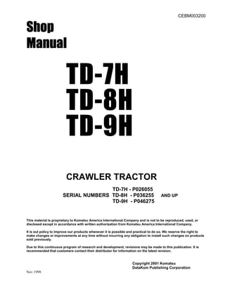 CEBM003200
Shop
Shop
Shop
Shop
Manual
Manual
Manual
Manual
TD-7H
TD-8H
TD-9H
CRAWLER TRACTOR
TD-7H - P026055
SERIAL NUMBERS TD-8H - P036255 AND UP
TD-9H - P046275
This material is proprietary to Komatsu America International Company and is not to be reproduced, used, or
disclosed except in accordance with written authorization from Komatsu America International Company.
It is out policy to improve our products whenever it is possible and practical to do so. We reserve the right to
make changes or improvements at any time without incurring any obligation to install such changes on products
sold previously.
Due to this continuous program of research and development, revisions may be made to this publication. It is
recommended that customers contact their distributor for information on the latest revision.
Copyright 2001 Komatsu
DataKom Publishing Corporation
Nov 1998
 