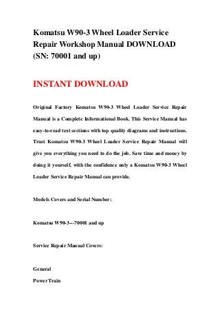 Komatsu W90-3 Wheel Loader Service
Repair Workshop Manual DOWNLOAD
(SN: 70001 and up)
INSTANT DOWNLOAD
Original Factory Komatsu W90-3 Wheel Loader Service Repair
Manual is a Complete Informational Book. This Service Manual has
easy-to-read text sections with top quality diagrams and instructions.
Trust Komatsu W90-3 Wheel Loader Service Repair Manual will
give you everything you need to do the job. Save time and money by
doing it yourself, with the confidence only a Komatsu W90-3 Wheel
Loader Service Repair Manual can provide.
Models Covers and Serial Number:
Komatsu W90-3---70001 and up
Service Repair Manual Covers:
General
Power Train
 