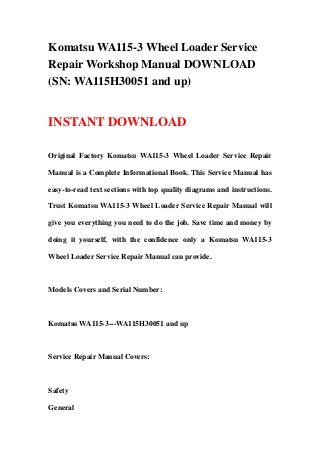 Komatsu WA115-3 Wheel Loader Service
Repair Workshop Manual DOWNLOAD
(SN: WA115H30051 and up)
INSTANT DOWNLOAD
Original Factory Komatsu WA115-3 Wheel Loader Service Repair
Manual is a Complete Informational Book. This Service Manual has
easy-to-read text sections with top quality diagrams and instructions.
Trust Komatsu WA115-3 Wheel Loader Service Repair Manual will
give you everything you need to do the job. Save time and money by
doing it yourself, with the confidence only a Komatsu WA115-3
Wheel Loader Service Repair Manual can provide.
Models Covers and Serial Number:
Komatsu WA115-3---WA115H30051 and up
Service Repair Manual Covers:
Safety
General
 
