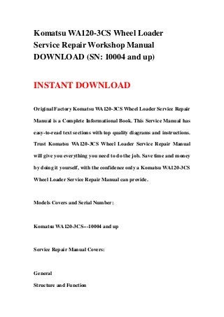 Komatsu WA120-3CS Wheel Loader
Service Repair Workshop Manual
DOWNLOAD (SN: 10004 and up)
INSTANT DOWNLOAD
Original Factory Komatsu WA120-3CS Wheel Loader Service Repair
Manual is a Complete Informational Book. This Service Manual has
easy-to-read text sections with top quality diagrams and instructions.
Trust Komatsu WA120-3CS Wheel Loader Service Repair Manual
will give you everything you need to do the job. Save time and money
by doing it yourself, with the confidence only a Komatsu WA120-3CS
Wheel Loader Service Repair Manual can provide.
Models Covers and Serial Number:
Komatsu WA120-3CS---10004 and up
Service Repair Manual Covers:
General
Structure and Function
 