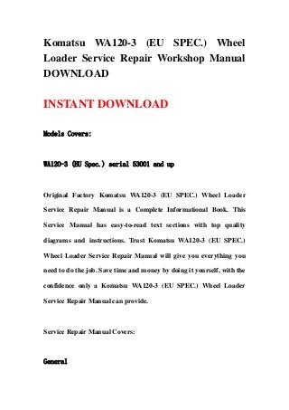 Komatsu WA120-3 (EU SPEC.) Wheel
Loader Service Repair Workshop Manual
DOWNLOAD
INSTANT DOWNLOAD
Models Covers:
WA120-3 (EU Spec.) serial 53001 and up
Original Factory Komatsu WA120-3 (EU SPEC.) Wheel Loader
Service Repair Manual is a Complete Informational Book. This
Service Manual has easy-to-read text sections with top quality
diagrams and instructions. Trust Komatsu WA120-3 (EU SPEC.)
Wheel Loader Service Repair Manual will give you everything you
need to do the job. Save time and money by doing it yourself, with the
confidence only a Komatsu WA120-3 (EU SPEC.) Wheel Loader
Service Repair Manual can provide.
Service Repair Manual Covers:
General
 