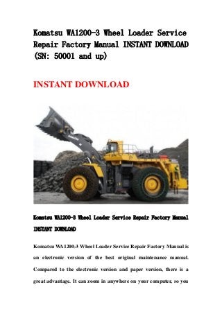 Komatsu WA1200-3 Wheel Loader Service
Repair Factory Manual INSTANT DOWNLOAD
(SN: 50001 and up)
INSTANT DOWNLOAD
Komatsu WA1200-3 Wheel Loader Service Repair Factory Manual
INSTANT DOWNLOAD
Komatsu WA1200-3 Wheel Loader Service Repair Factory Manual is
an electronic version of the best original maintenance manual.
Compared to the electronic version and paper version, there is a
great advantage. It can zoom in anywhere on your computer, so you
 