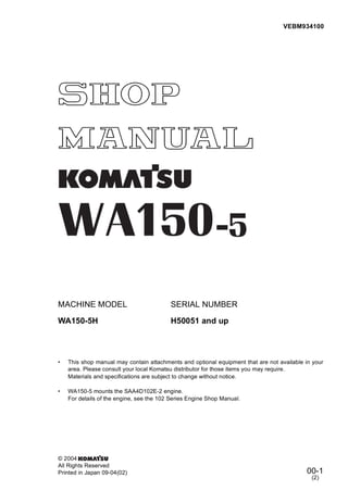 00-1
MACHINE MODEL SERIAL NUMBER
WA150-5H H50051 and up
• This shop manual may contain attachments and optional equipment that are not available in your
area. Please consult your local Komatsu distributor for those items you may require.
Materials and specifications are subject to change without notice.
• WA150-5 mounts the SAA4D102E-2 engine.
For details of the engine, see the 102 Series Engine Shop Manual.
VEBM934100
© 2004
All Rights Reserved
Printed in Japan 09-04(02)
(2)
 