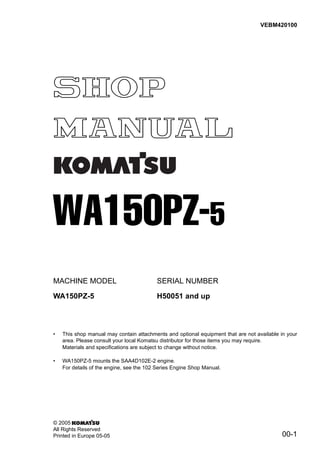 00-1
MACHINE MODEL SERIAL NUMBER
WA150PZ-5 H50051 and up
• This shop manual may contain attachments and optional equipment that are not available in your
area. Please consult your local Komatsu distributor for those items you may require.
Materials and specifications are subject to change without notice.
• WA150PZ-5 mounts the SAA4D102E-2 engine.
For details of the engine, see the 102 Series Engine Shop Manual.
VEBM420100
© 2005
All Rights Reserved
Printed in Europe 05-05
WA150PZ-5
 