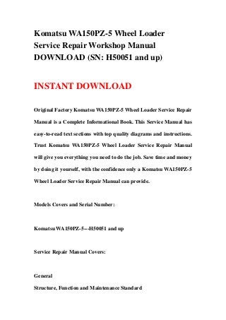 Komatsu WA150PZ-5 Wheel Loader
Service Repair Workshop Manual
DOWNLOAD (SN: H50051 and up)
INSTANT DOWNLOAD
Original Factory Komatsu WA150PZ-5 Wheel Loader Service Repair
Manual is a Complete Informational Book. This Service Manual has
easy-to-read text sections with top quality diagrams and instructions.
Trust Komatsu WA150PZ-5 Wheel Loader Service Repair Manual
will give you everything you need to do the job. Save time and money
by doing it yourself, with the confidence only a Komatsu WA150PZ-5
Wheel Loader Service Repair Manual can provide.
Models Covers and Serial Number:
Komatsu WA150PZ-5---H50051 and up
Service Repair Manual Covers:
General
Structure, Function and Maintenance Standard
 
