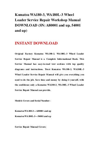 Komatsu WA180-3, WA180L-3 Wheel
Loader Service Repair Workshop Manual
DOWNLOAD (SN: A80001 and up, 54001
and up)
INSTANT DOWNLOAD
Original Factory Komatsu WA180-3, WA180L-3 Wheel Loader
Service Repair Manual is a Complete Informational Book. This
Service Manual has easy-to-read text sections with top quality
diagrams and instructions. Trust Komatsu WA180-3, WA180L-3
Wheel Loader Service Repair Manual will give you everything you
need to do the job. Save time and money by doing it yourself, with
the confidence only a Komatsu WA180-3, WA180L-3 Wheel Loader
Service Repair Manual can provide.
Models Covers and Serial Number:
Komatsu WA180-3---A80001 and up
Komatsu WA180L-3---54001 and up
Service Repair Manual Covers:
 