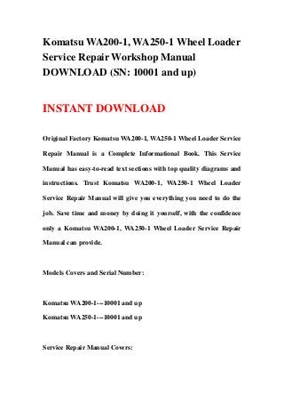 Komatsu WA200-1, WA250-1 Wheel Loader
Service Repair Workshop Manual
DOWNLOAD (SN: 10001 and up)
INSTANT DOWNLOAD
Original Factory Komatsu WA200-1, WA250-1 Wheel Loader Service
Repair Manual is a Complete Informational Book. This Service
Manual has easy-to-read text sections with top quality diagrams and
instructions. Trust Komatsu WA200-1, WA250-1 Wheel Loader
Service Repair Manual will give you everything you need to do the
job. Save time and money by doing it yourself, with the confidence
only a Komatsu WA200-1, WA250-1 Wheel Loader Service Repair
Manual can provide.
Models Covers and Serial Number:
Komatsu WA200-1---10001 and up
Komatsu WA250-1---10001 and up
Service Repair Manual Covers:
 