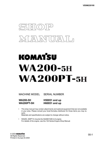 H
00-1
VEBM220100
MACHINE MODEL SERIAL NUMBER
WA200-5H H50051 and up
WA200PT-5H H60051 and up
• This shop manual may contain attachments and optional equipment that are not available
in your area. Please consult your local Komatsu distributor for those items you may re-
quire.
Materials and specifications are subject to change without notice.
• WA200, 200PT-5 mounts the SAA6D102E-2-A engine.
For details of the engine, see the 102 Series Engine Shop Manual.
© 2004
All Rights Reserved
Printed in Europe 04.2004
H
 