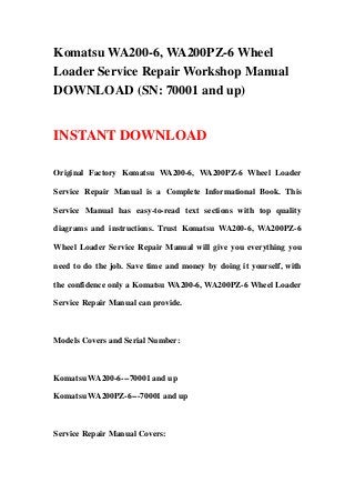 Komatsu WA200-6, WA200PZ-6 Wheel
Loader Service Repair Workshop Manual
DOWNLOAD (SN: 70001 and up)
INSTANT DOWNLOAD
Original Factory Komatsu WA200-6, WA200PZ-6 Wheel Loader
Service Repair Manual is a Complete Informational Book. This
Service Manual has easy-to-read text sections with top quality
diagrams and instructions. Trust Komatsu WA200-6, WA200PZ-6
Wheel Loader Service Repair Manual will give you everything you
need to do the job. Save time and money by doing it yourself, with
the confidence only a Komatsu WA200-6, WA200PZ-6 Wheel Loader
Service Repair Manual can provide.
Models Covers and Serial Number:
Komatsu WA200-6---70001 and up
Komatsu WA200PZ-6---70001 and up
Service Repair Manual Covers:
 