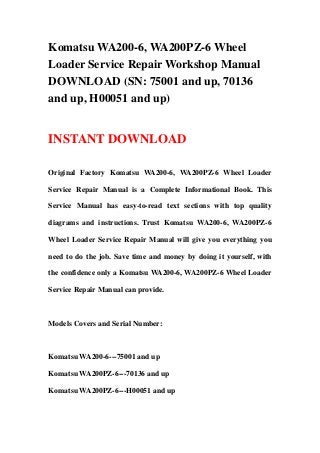 Komatsu WA200-6, WA200PZ-6 Wheel
Loader Service Repair Workshop Manual
DOWNLOAD (SN: 75001 and up, 70136
and up, H00051 and up)
INSTANT DOWNLOAD
Original Factory Komatsu WA200-6, WA200PZ-6 Wheel Loader
Service Repair Manual is a Complete Informational Book. This
Service Manual has easy-to-read text sections with top quality
diagrams and instructions. Trust Komatsu WA200-6, WA200PZ-6
Wheel Loader Service Repair Manual will give you everything you
need to do the job. Save time and money by doing it yourself, with
the confidence only a Komatsu WA200-6, WA200PZ-6 Wheel Loader
Service Repair Manual can provide.
Models Covers and Serial Number:
Komatsu WA200-6---75001 and up
Komatsu WA200PZ-6---70136 and up
Komatsu WA200PZ-6---H00051 and up
 