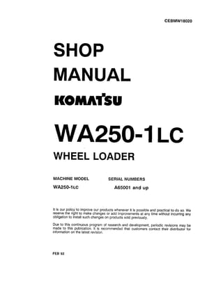 CEBMWI 8020
SHOP
MANUAL
KOMKtkSU
WA2504 LC
WHEEL LOADER
MACHINE MODEL SERIAL NUMBERS
WA25011 LC A65001 and up
It is our policy to improve our products whenever it is possible and practical to do so. We
reserve the right to make changes or add improvements at any time without incurring any
obligation to install such changes on products sold previously.
Due to this continuous program of research and development, periodic revisions may be
made to this publication. It is recommended that customers contact their distributor for
information on the latest revision.
FEB 92
 