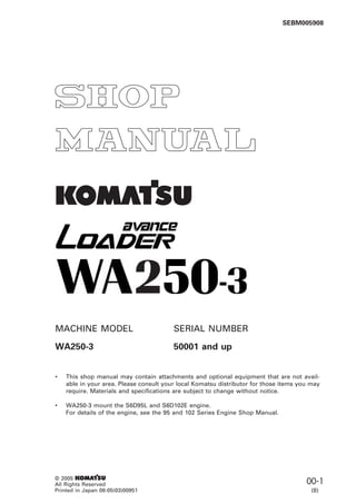 00-1
WA250-3
1
MACHINE MODEL SERIAL NUMBER
WA250-3 50001 and up
• This shop manual may contain attachments and optional equipment that are not avail-
able in your area. Please consult your local Komatsu distributor for those items you may
require. Materials and specifications are subject to change without notice.
• WA250-3 mount the S6D95L and S6D102E engine.
For details of the engine, see the 95 and 102 Series Engine Shop Manual.
© 2005 1
All Rights Reserved
Printed in Japan 08-05(03)00951
SEBM005908
(8)
 