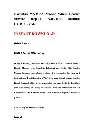 Komatsu WA250-3 Avance Wheel Loader
Service Repair Workshop Manual
DOWNLOAD
INSTANT DOWNLOAD
Models Covers:
WA250-3 Serial 50001 and up
Original Factory Komatsu WA250-3 Avance Wheel Loader Service
Repair Manual is a Complete Informational Book. This Service
Manual has easy-to-read text sections with top quality diagrams and
instructions. Trust Komatsu WA250-3 Avance Wheel Loader Service
Repair Manual will give you everything you need to do the job. Save
time and money by doing it yourself, with the confidence only a
Komatsu WA250-3 Avance Wheel Loader Service Repair Manual can
provide.
Service Repair Manual Covers:
General
 